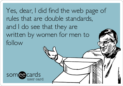 Yes, dear, I did find the web page of
rules that are double standards,
and I do see that they are
written by women for men to
follow