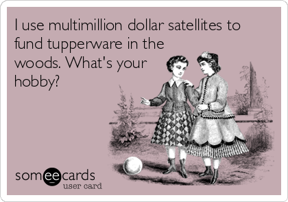 I use multimillion dollar satellites to
fund tupperware in the
woods. What's your
hobby?