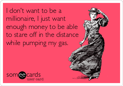 I don't want to be a
millionaire, I just want
enough money to be able
to stare off in the distance
while pumping my gas.