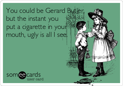 You could be Gerard Butler,
but the instant you 
put a cigarette in your
mouth, ugly is all I see.