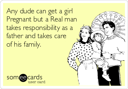 Any dude can get a girl
Pregnant but a Real man
takes responsibility as a
father and takes care
of his family.