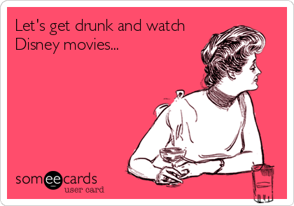 Let's get drunk and watch
Disney movies...