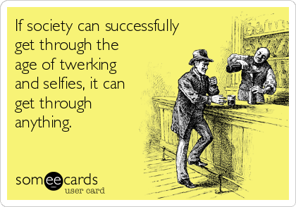 If society can successfully
get through the
age of twerking
and selfies, it can
get through
anything.