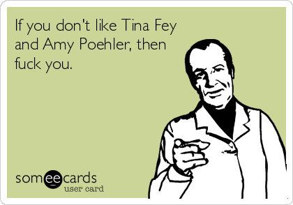 If you don't like Tina Fey
and Amy Poehler, then
fuck you.