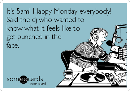 It's 5am! Happy Monday everybody!
Said the dj who wanted to
know what it feels like to
get punched in the
face.