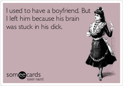 I used to have a boyfriend. But
I left him because his brain
was stuck in his dick.