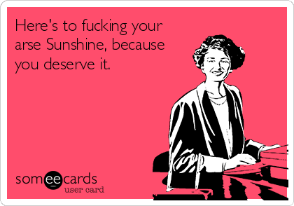 Here's to fucking your
arse Sunshine, because
you deserve it.