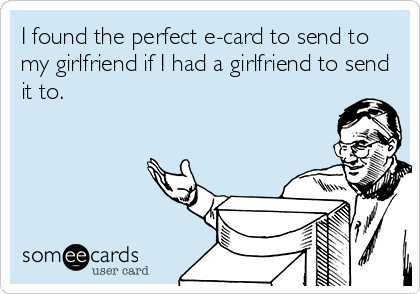 I found the perfect e-card to send to
my girlfriend if I had a girlfriend to send
it to.