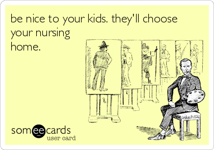 be nice to your kids. they'll choose
your nursing
home.