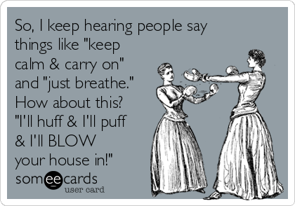 So, I keep hearing people say
things like "keep
calm & carry on"
and "just breathe."
How about this?
"I'll huff & I'll puff
& I'll BLOW
your house in!"