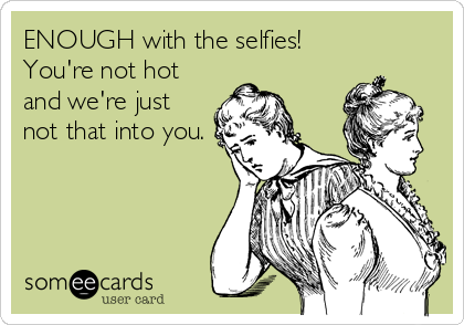 ENOUGH with the selfies!
You're not hot
and we're just
not that into you.