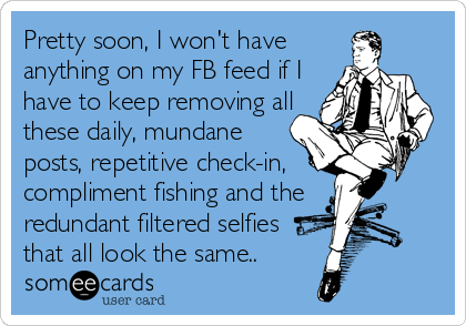 Pretty soon, I won't have
anything on my FB feed if I
have to keep removing all
these daily, mundane
posts, repetitive check-in,    
compliment fishing and the  
redundant filtered selfies 
that all look the same..