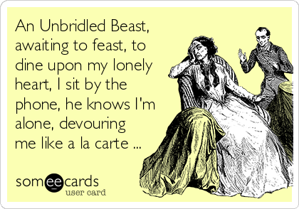 An Unbridled Beast,
awaiting to feast, to
dine upon my lonely
heart, I sit by the
phone, he knows I'm
alone, devouring
me like a la carte ...