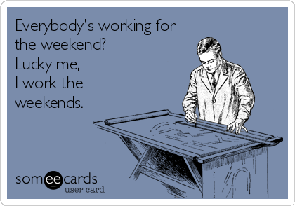 Everybody's working for
the weekend?
Lucky me,
I work the
weekends.