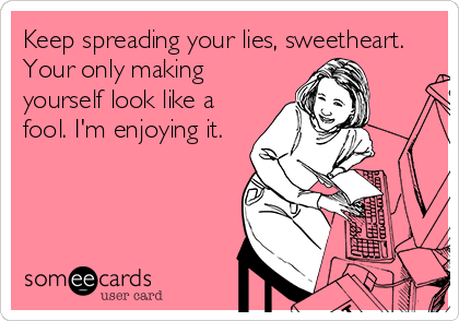 Keep spreading your lies, sweetheart.
Your only making
yourself look like a
fool. I'm enjoying it.