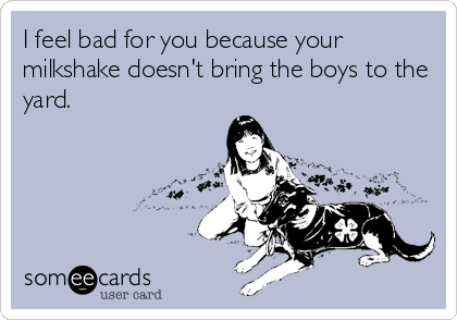 I feel bad for you because your
milkshake doesn't bring the boys to the
yard.
