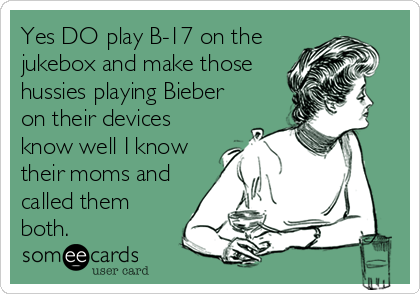 Yes DO play B-17 on the
jukebox and make those
hussies playing Bieber
on their devices
know well I know
their moms and
called them
both.