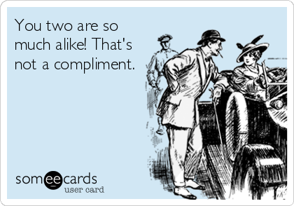 You two are so
much alike! That's
not a compliment.