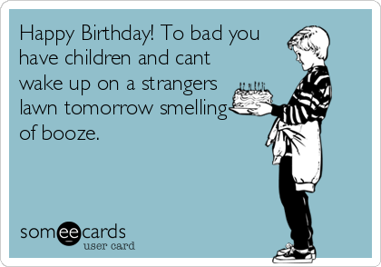 Happy Birthday! To bad you
have children and cant
wake up on a strangers
lawn tomorrow smelling
of booze.