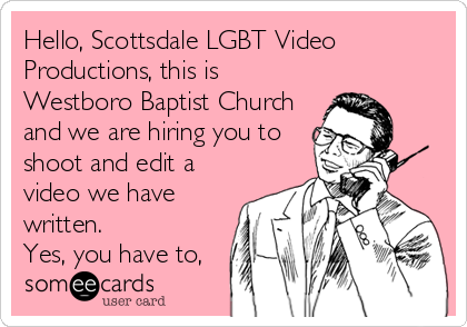 Hello, Scottsdale LGBT Video
Productions, this is
Westboro Baptist Church
and we are hiring you to
shoot and edit a
video we have
written.
Yes, you have to,