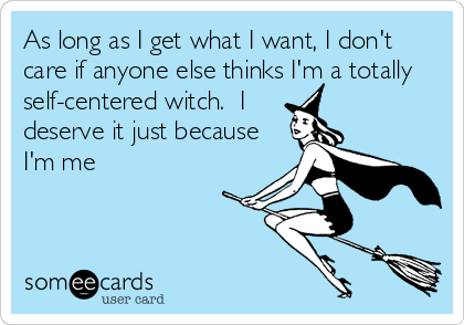 As long as I get what I want, I don't
care if anyone else thinks I'm a totally
self-centered witch.  I
deserve it just because
I'm me