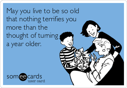 May you live to be so old
that nothing terrifies you
more than the
thought of turning
a year older.