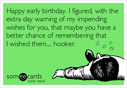 Happy early birthday. I figured, with the
extra day warning of my impending
wishes for you, that maybe you have a
better chance of remembering that
I wished them.... hooker.