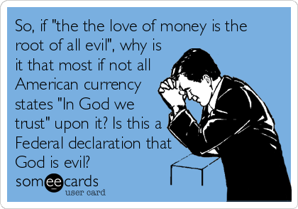 So, if "the the love of money is the
root of all evil", why is
it that most if not all
American currency
states "In God we
trust" upon it? Is this a
Federal declaration that
God is evil?