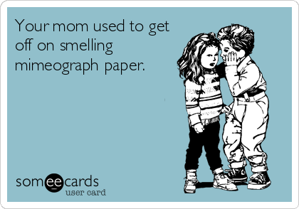 Your mom used to get
off on smelling
mimeograph paper.