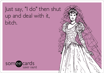 Just say, "I do" then shut
up and deal with it,
bitch.