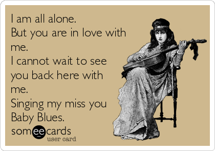 I am all alone.
But you are in love with
me. 
I cannot wait to see
you back here with
me.
Singing my miss you
Baby Blues.