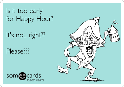 Is it too early 
for Happy Hour?

It's not, right??

Please???
