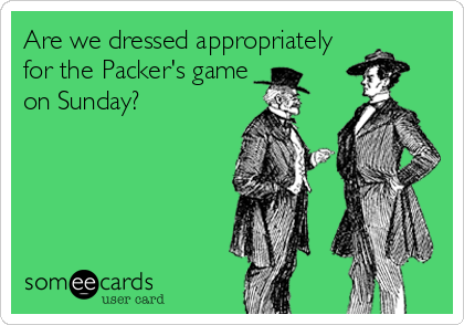Are we dressed appropriately
for the Packer's game
on Sunday?