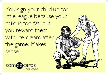 You sign your child up for
little league because your
child is too fat, but
you reward them
with ice cream after
the game. Makes
sense.