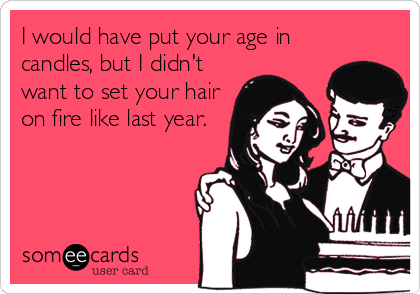 I would have put your age in
candles, but I didn't
want to set your hair
on fire like last year.