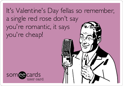 It's Valentine's Day fellas so remember,
a single red rose don't say
you're romantic, it says
you're cheap!