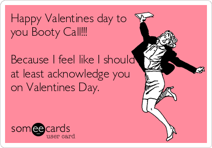 Happy Valentines day to
you Booty Call!!! 

Because I feel like I should
at least acknowledge you
on Valentines Day.