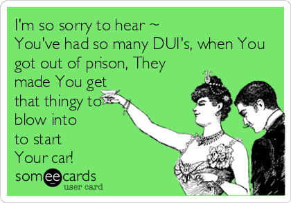 I'm so sorry to hear ~
You've had so many DUI's, when You
got out of prison, They
made You get
that thingy to
blow into 
to start
Your car!