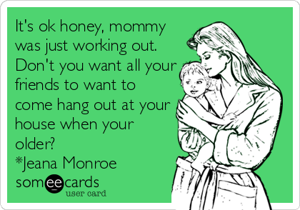It's ok honey, mommy
was just working out.
Don't you want all your
friends to want to
come hang out at your
house when your
older?
*Jeana Monroe