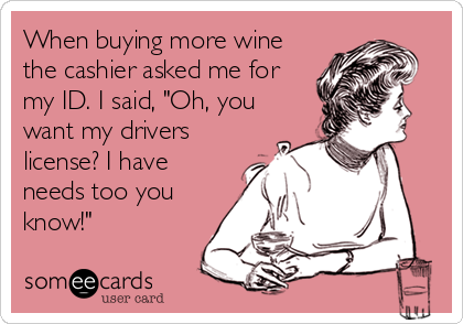 When buying more wine
the cashier asked me for
my ID. I said, "Oh, you
want my drivers
license? I have
needs too you
know!"