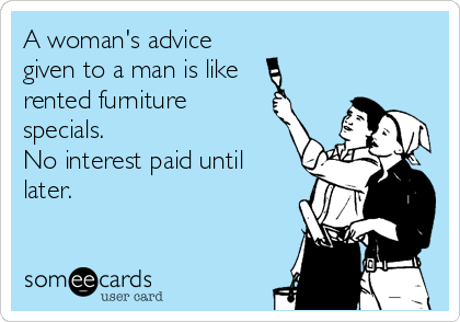 A woman's advice
given to a man is like 
rented furniture
specials.
No interest paid until
later.