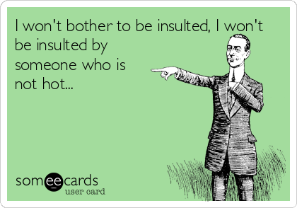 I won't bother to be insulted, I won't
be insulted by
someone who is
not hot...