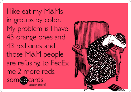 I like eat my M&Ms
in groups by color.
My problem is I have
45 orange ones and
43 red ones and
those M&M people
are refusing to FedEx
me 2 more reds.