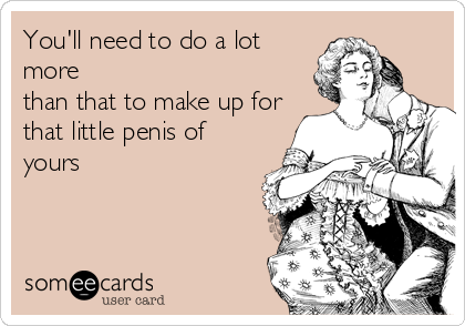 You'll need to do a lot
more
than that to make up for
that little penis of
yours