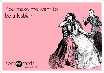 You make me want to
be a lesbian.