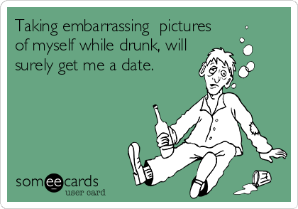 Taking embarrassing  pictures
of myself while drunk, will
surely get me a date.