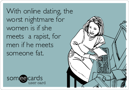 With online dating, the
worst nightmare for
women is if she
meets  a rapist, for
men if he meets
someone fat.