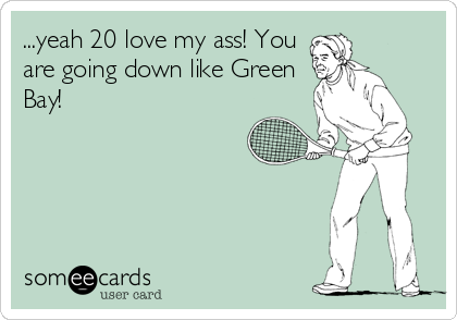 ...yeah 20 love my ass! You
are going down like Green
Bay!