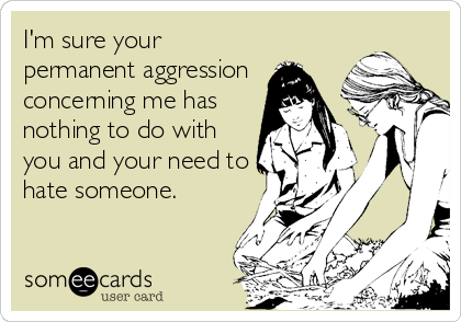I'm sure your
permanent aggression
concerning me has
nothing to do with
you and your need to
hate someone.