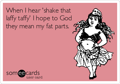 When I hear 'shake that
laffy taffy' I hope to God
they mean my fat parts.